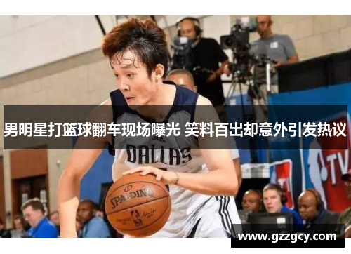 男明星打篮球翻车现场曝光 笑料百出却意外引发热议