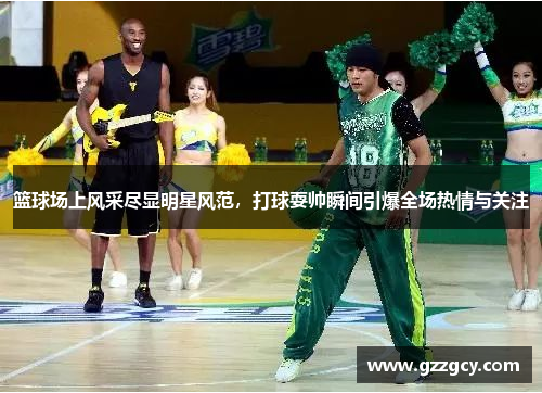篮球场上风采尽显明星风范，打球耍帅瞬间引爆全场热情与关注