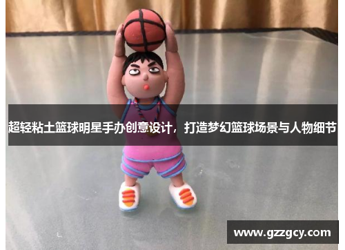 超轻粘土篮球明星手办创意设计，打造梦幻篮球场景与人物细节